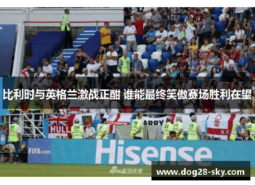 比利时与英格兰激战正酣 谁能最终笑傲赛场胜利在望