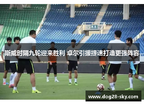 斯威时隔九轮迎来胜利 卓尔引援提速打造更强阵容