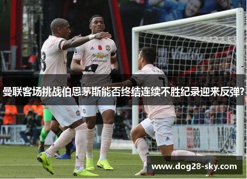 曼联客场挑战伯恩茅斯能否终结连续不胜纪录迎来反弹？